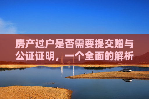房产过户是否需要提交赠与公证证明，一个全面的解析