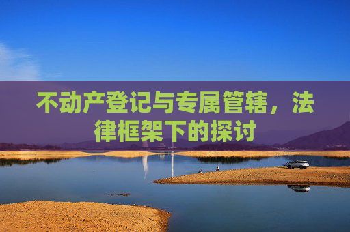 不动产登记与专属管辖，法律框架下的探讨