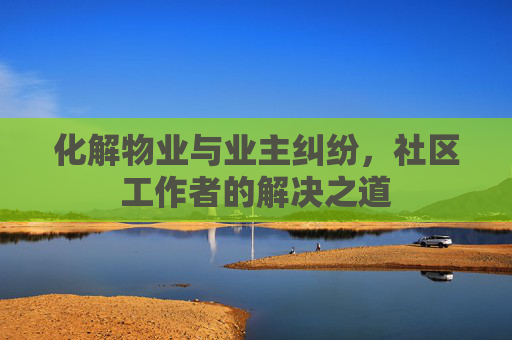 化解物业与业主纠纷，社区工作者的解决之道