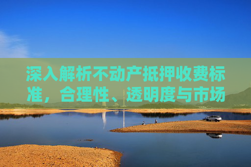 深入解析不动产抵押收费标准，合理性、透明度与市场影响