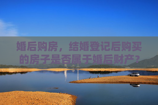 婚后购房，结婚登记后购买的房子是否属于婚后财产？
