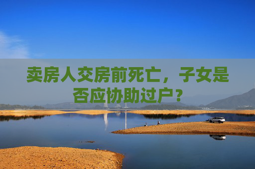 卖房人交房前死亡，子女是否应协助过户？