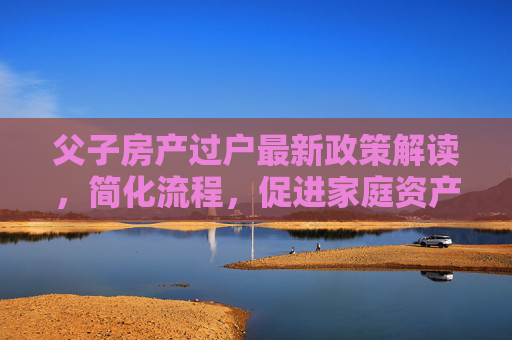 父子房产过户最新政策解读，简化流程，促进家庭资产合理流动