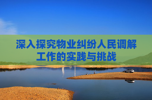 深入探究物业纠纷人民调解工作的实践与挑战