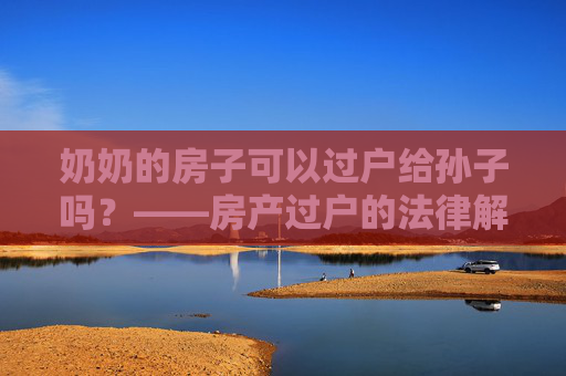 奶奶的房子可以过户给孙子吗？——房产过户的法律解读
