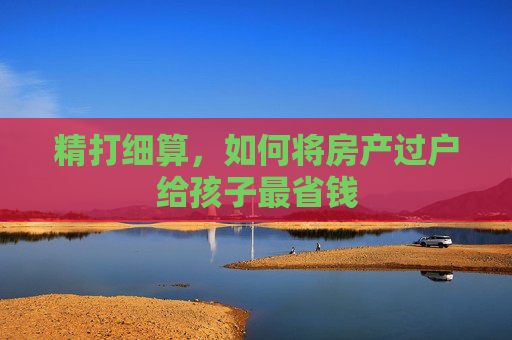 精打细算，如何将房产过户给孩子最省钱