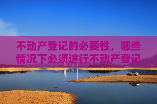 不动产登记的必要性，哪些情况下必须进行不动产登记