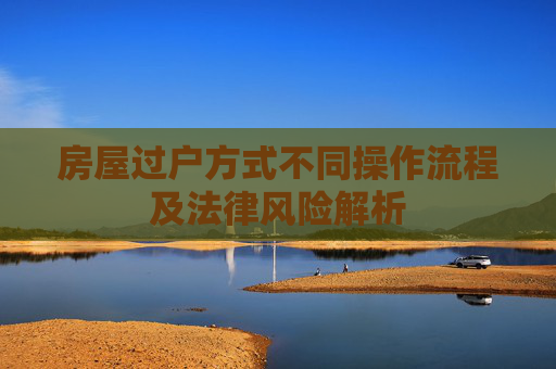 房屋过户方式不同操作流程及法律风险解析