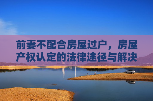 前妻不配合房屋过户，房屋产权认定的法律途径与解决策略
