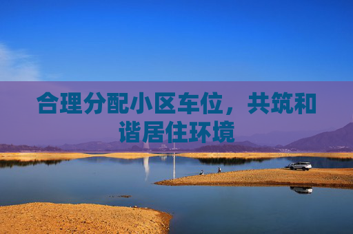 合理分配小区车位，共筑和谐居住环境