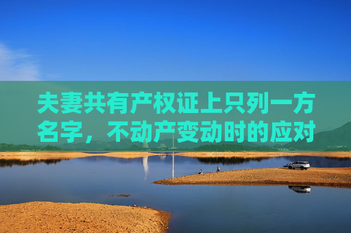 夫妻共有产权证上只列一方名字，不动产变动时的应对策略