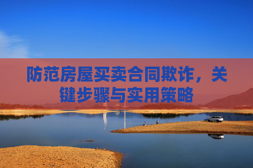 防范房屋买卖合同欺诈，关键步骤与实用策略