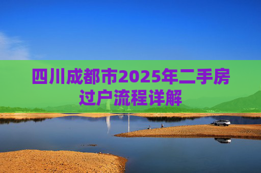 四川成都市2025年二手房过户流程详解