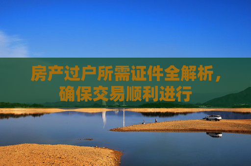 房产过户所需证件全解析，确保交易顺利进行