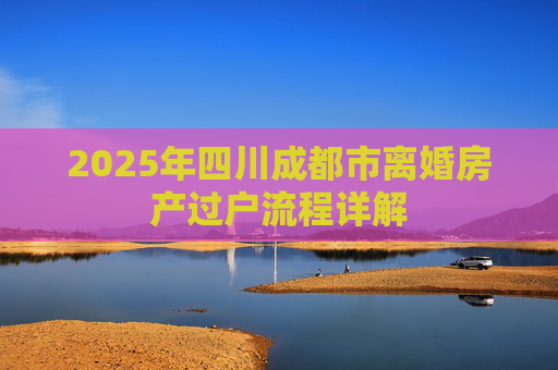 2025年四川成都市离婚房产过户流程详解