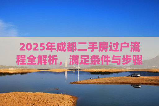 2025年成都二手房过户流程全解析，满足条件与步骤详解