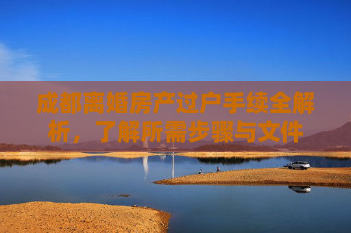 成都离婚房产过户手续全解析，了解所需步骤与文件