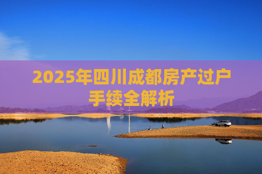 2025年四川成都房产过户手续全解析