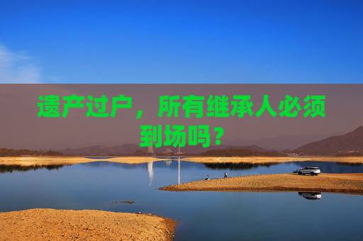遗产过户，所有继承人必须到场吗？
