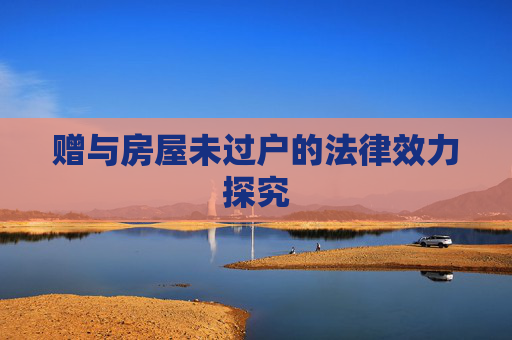 赠与房屋未过户的法律效力探究