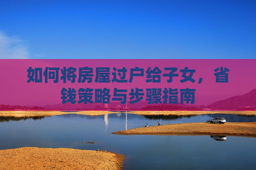 如何将房屋过户给子女，省钱策略与步骤指南