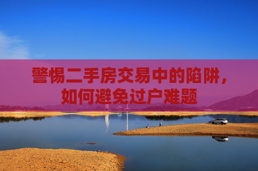警惕二手房交易中的陷阱，如何避免过户难题