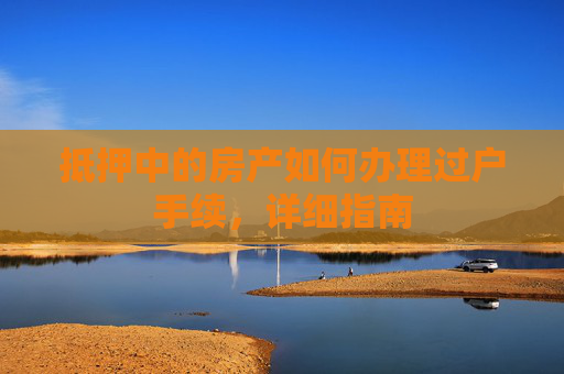 抵押中的房产如何办理过户手续，详细指南