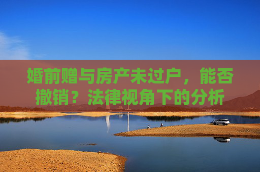 婚前赠与房产未过户，能否撤销？法律视角下的分析