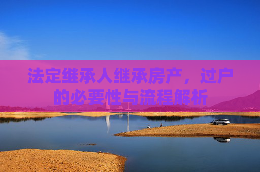 法定继承人继承房产，过户的必要性与流程解析