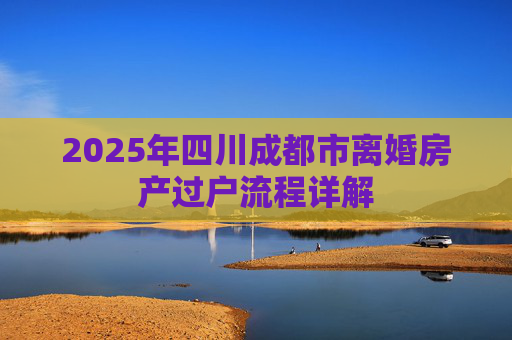 2025年四川成都市离婚房产过户流程详解