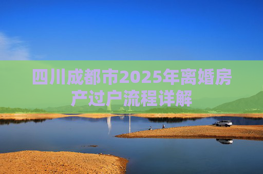 四川成都市2025年离婚房产过户流程详解