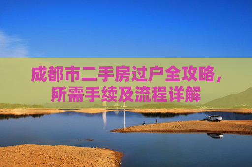 成都市二手房过户全攻略，所需手续及流程详解