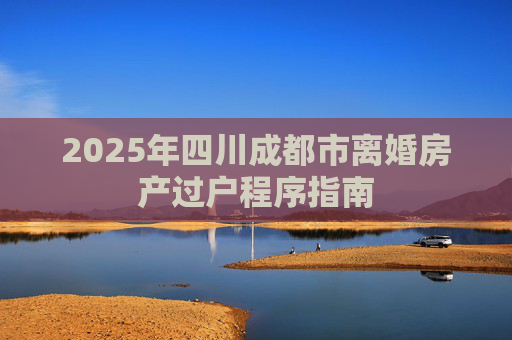 2025年四川成都市离婚房产过户程序指南