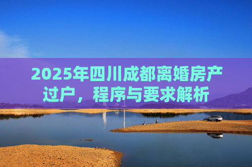 2025年四川成都离婚房产过户，程序与要求解析