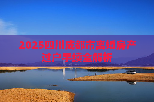 2025四川成都市离婚房产过户手续全解析
