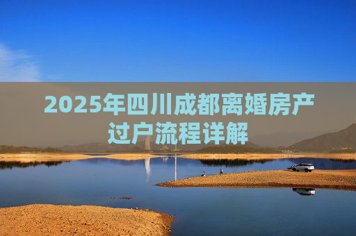2025年四川成都离婚房产过户流程详解