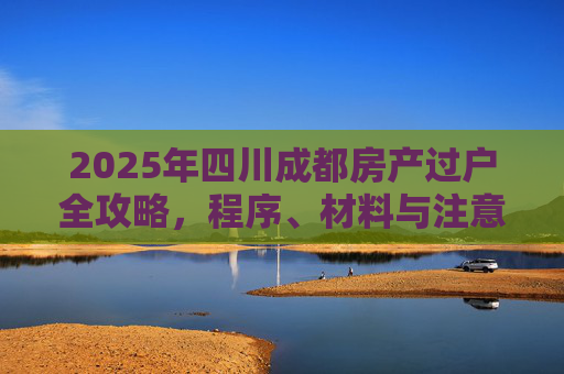 2025年四川成都房产过户全攻略，程序、材料与注意事项