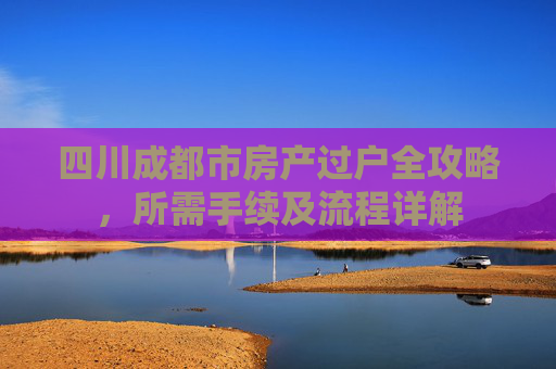 四川成都市房产过户全攻略，所需手续及流程详解