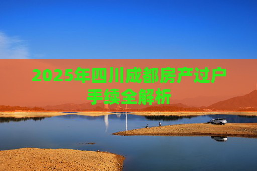 2025年四川成都房产过户手续全解析