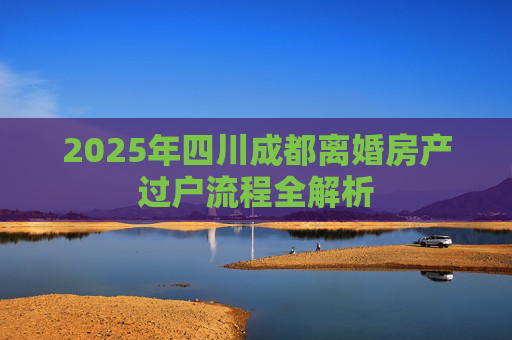 2025年四川成都离婚房产过户流程全解析