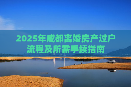 2025年成都离婚房产过户流程及所需手续指南