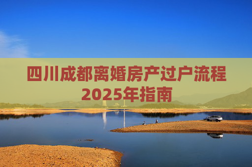 四川成都离婚房产过户流程2025年指南