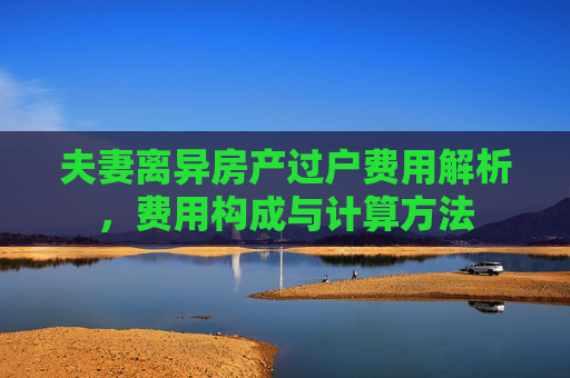夫妻离异房产过户费用解析，费用构成与计算方法