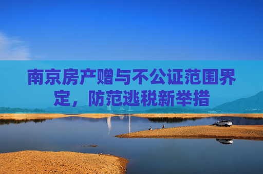 南京房产赠与不公证范围界定，防范逃税新举措