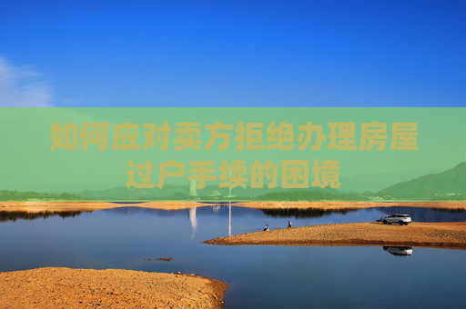 如何应对卖方拒绝办理房屋过户手续的困境