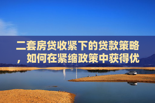 二套房贷收紧下的贷款策略，如何在紧缩政策中获得优势