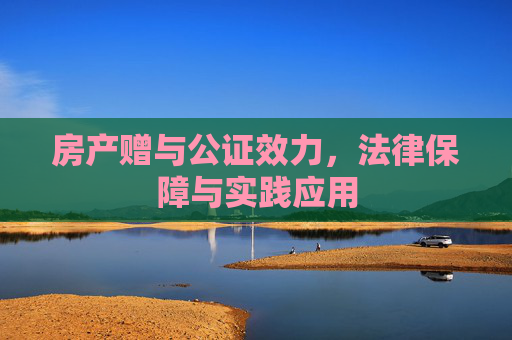 房产赠与公证效力，法律保障与实践应用