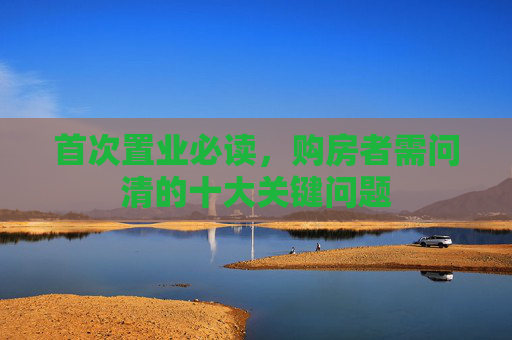 首次置业必读，购房者需问清的十大关键问题