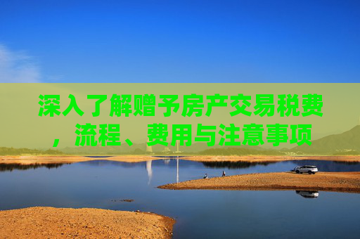深入了解赠予房产交易税费，流程、费用与注意事项