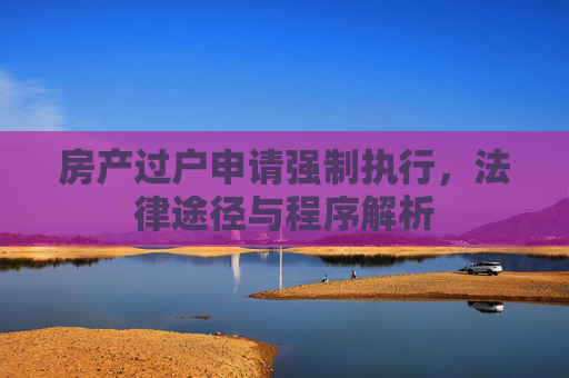 房产过户申请强制执行，法律途径与程序解析